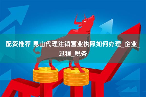 配资推荐 昆山代理注销营业执照如何办理_企业_过程_税务