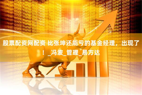 股票配资网配资 比张坤还能亏的基金经理，出现了！_冯波_管理_易方达