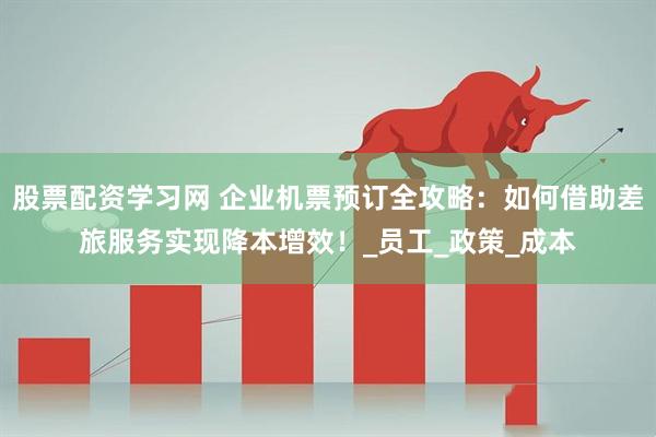 股票配资学习网 企业机票预订全攻略：如何借助差旅服务实现降本增效！_员工_政策_成本