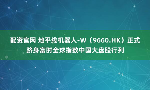 配资官网 地平线机器人-W（9660.HK）正式跻身富时全球指数中国大盘股行列