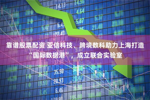靠谱股票配资 亚信科技、跨境数科助力上海打造“国际数据港”，成立联合实验室