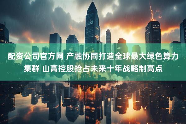 配资公司官方网 产融协同打造全球最大绿色算力集群 山高控股抢占未来十年战略制高点