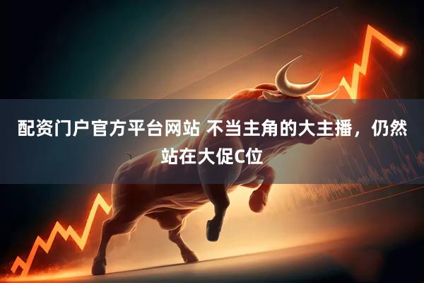 配资门户官方平台网站 不当主角的大主播，仍然站在大促C位