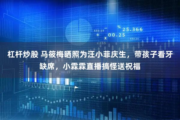 杠杆炒股 马筱梅晒照为汪小菲庆生，带孩子看牙缺席，小霖霖直播搞怪送祝福
