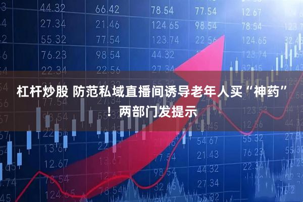 杠杆炒股 防范私域直播间诱导老年人买“神药”！两部门发提示