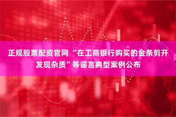 正规股票配资官网 “在工商银行购买的金条剪开发现杂质”等谣言典型案例公布