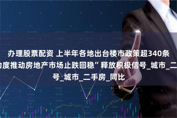 办理股票配资 上半年各地出台楼市政策超340条，“更大力度推动房地产市场止跌回稳”释放积极信号_城市_二手房_同比