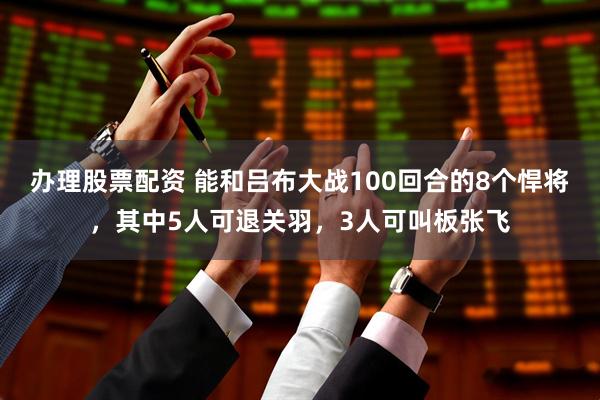办理股票配资 能和吕布大战100回合的8个悍将，其中5人可退关羽，3人可叫板张飞