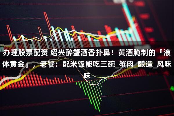 办理股票配资 绍兴醉蟹酒香扑鼻！黄酒腌制的「液体黄金」，老饕：配米饭能吃三碗_蟹肉_酿造_风味