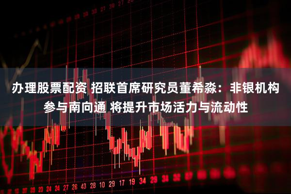 办理股票配资 招联首席研究员董希淼：非银机构参与南向通 将提升市场活力与流动性