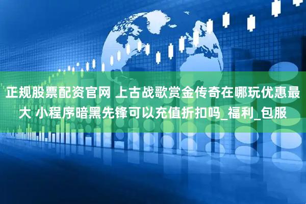 正规股票配资官网 上古战歌赏金传奇在哪玩优惠最大 小程序暗黑先锋可以充值折扣吗_福利_包服