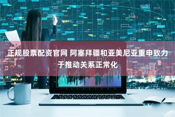 正规股票配资官网 阿塞拜疆和亚美尼亚重申致力于推动关系正常化