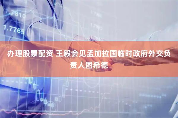 办理股票配资 王毅会见孟加拉国临时政府外交负责人图希德