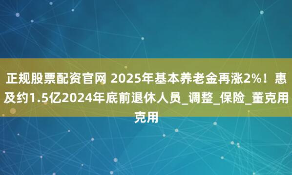 正规股票配资官网 2025年基本养老金再涨2%！惠及约1.5亿2024年底前退休人员_调整_保险_董克用