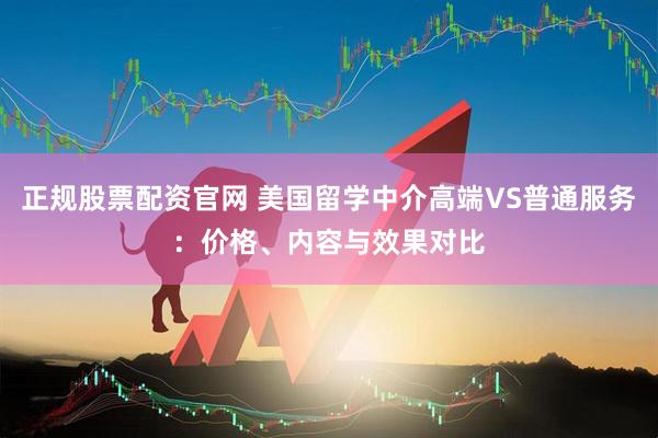 正规股票配资官网 美国留学中介高端VS普通服务：价格、内容与效果对比