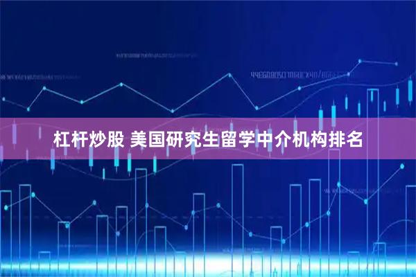 杠杆炒股 美国研究生留学中介机构排名