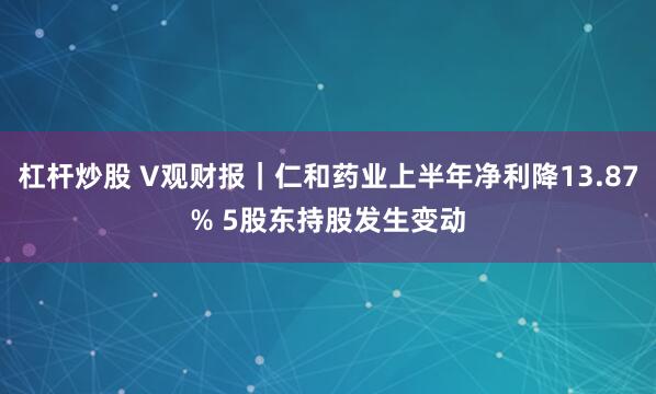 杠杆炒股 V观财报｜仁和药业上半年净利降13.87% 5股东持股发生变动