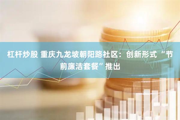 杠杆炒股 重庆九龙坡朝阳路社区：创新形式 “节前廉洁套餐”推出