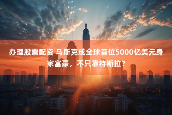 办理股票配资 马斯克成全球首位5000亿美元身家富豪，不只靠特斯拉？