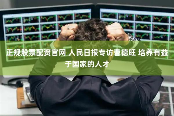 正规股票配资官网 人民日报专访曹德旺 培养有益于国家的人才