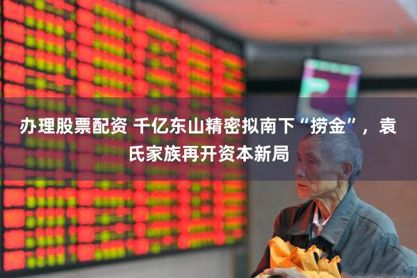 办理股票配资 千亿东山精密拟南下“捞金”，袁氏家族再开资本新局