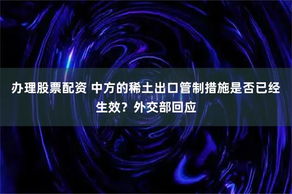 办理股票配资 中方的稀土出口管制措施是否已经生效？外交部回应