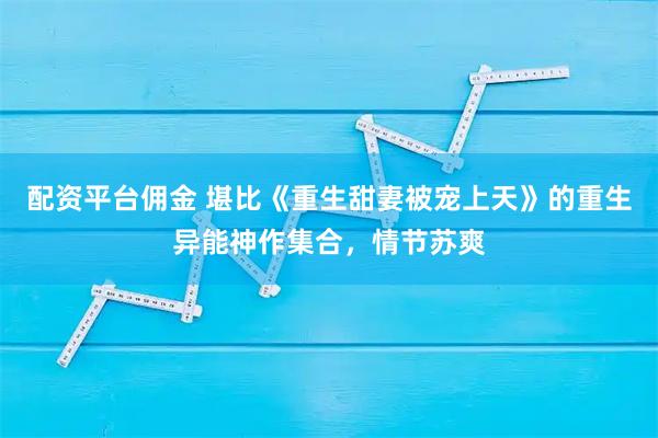 配资平台佣金 堪比《重生甜妻被宠上天》的重生异能神作集合，情节苏爽