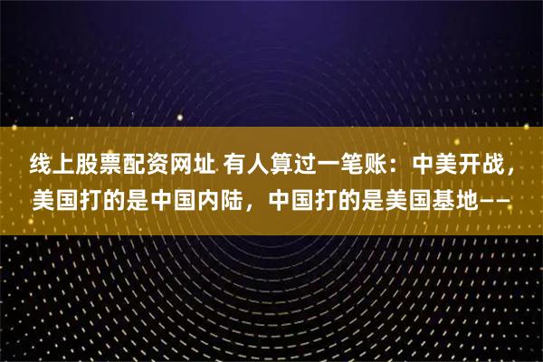 线上股票配资网址 有人算过一笔账:中美开战,美国打的是中国内陆,中国打的是美国基地——
