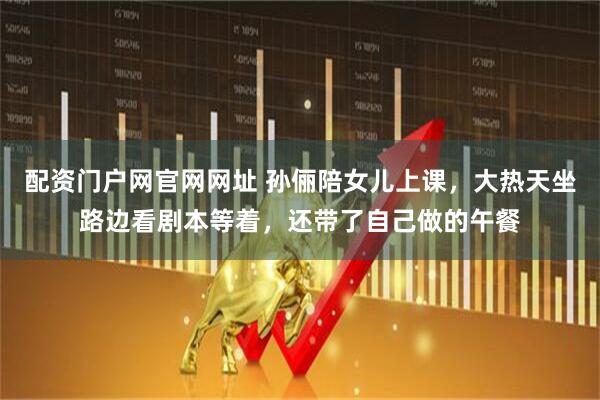 配资门户网官网网址 孙俪陪女儿上课，大热天坐路边看剧本等着，还带了自己做的午餐