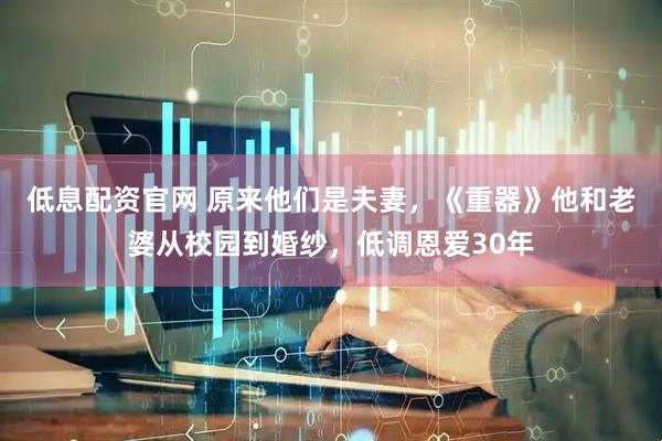 低息配资官网 原来他们是夫妻，《重器》他和老婆从校园到婚纱，低调恩爱30年
