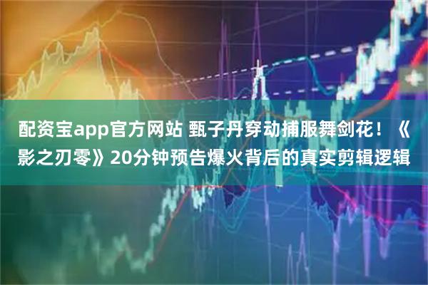 配资宝app官方网站 甄子丹穿动捕服舞剑花！《影之刃零》20分钟预告爆火背后的真实剪辑逻辑
