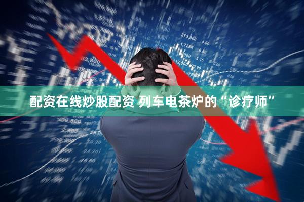 配资在线炒股配资 列车电茶炉的“诊疗师”