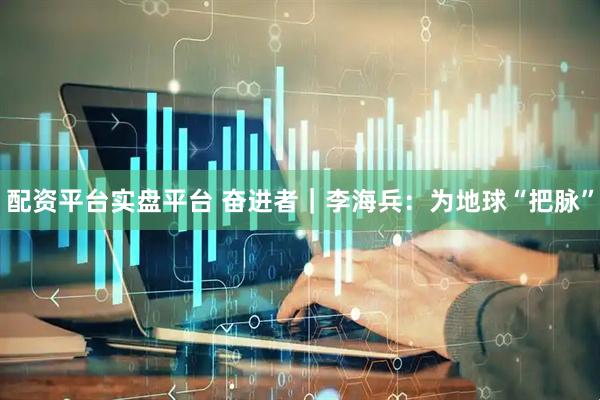 配资平台实盘平台 奋进者|李海兵:为地球“把脉”