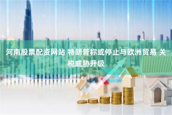 河南股票配资网站 特朗普称或停止与欧洲贸易 关税威胁升级