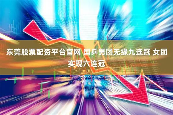 东莞股票配资平台官网 国乒男团无缘九连冠 女团实现六连冠
