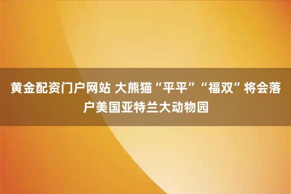黄金配资门户网站 大熊猫“平平”“福双”将会落户美国亚特兰大动物园