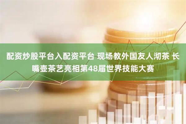 配资炒股平台入配资平台 现场教外国友人沏茶 长嘴壶茶艺亮相第48届世界技能大赛