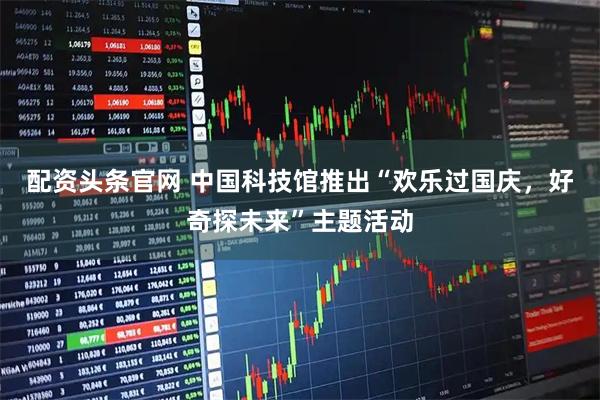 配资头条官网 中国科技馆推出“欢乐过国庆，好奇探未来”主题活动