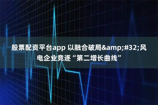 股票配资平台app 以融合破局 风电企业竞逐“第二增长曲线”